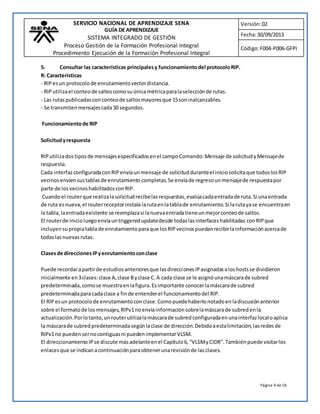 SERVICIO NACIONAL DE APRENDIZAJE SENA 
GUÍA DE APRENDIZAJE 
SISTEMA INTEGRADO DE GESTIÓN 
Proceso Gestión de la Formación Profesional Integral 
Procedimiento Ejecución de la Formación Profesional Integral 
Versión: 02 
Fecha: 30/09/2013 
Código: F004-P006-GFPI 
Página 9 de 18 
5. Consultar las características principales y funcionamiento del protocolo RIP. 
R: Características 
- RIP es un protocolo de enrutamiento vector distancia. 
- RIP utiliza el conteo de saltos como su única métrica para la selección de rutas. 
- Las rutas publicadas con conteo de saltos mayores que 15 son inalcanzables. 
- Se transmiten mensajes cada 30 segundos. 
Funcionamiento de RIP 
Solicitud y respuesta 
RIP utiliza dos tipos de mensajes especificados en el campo Comando: Mensaje de solicitud y Mensaje de 
respuesta. 
Cada interfaz configurada con RIP envía un mensaje de solicitud durante el inicio solicita que todos los RIP 
vecinos envíen sus tablas de enrutamiento completas. Se envía de regreso un mensaje de respuesta por 
parte de los vecinos habilitados con RIP. 
Cuando el router que realiza la solicitud recibe las respuestas, evalúa cada entrada de ruta. Si una entrada 
de ruta es nueva, el router receptor instala la ruta en la tabla de enrutamiento. Si la ruta ya se encuentra en 
la tabla, la entrada existente se reemplaza si la nueva entrada tiene un mejor conteo de saltos. 
El router de inicio luego envía un triggered update desde todas las interfaces habilitadas con RIP que 
incluyen su propia tabla de enrutamiento para que los RIP vecinos puedan recibir la información acerca de 
todas las nuevas rutas. 
Clases de direcciones IP y enrutamiento con clase 
Puede recordar a partir de estudios anteriores que las direcciones IP asignadas a los hosts se dividieron 
inicialmente en 3 clases: clase A, clase B y clase C. A cada clase se le asignó una máscara de subred 
predeterminada, como se muestra en la figura. Es importante conocer la máscara de subred 
predeterminada para cada clase a fin de entender el funcionamiento del RIP. 
El RIP es un protocolo de enrutamiento con clase. Como puede haberlo notado en la discusión anterior 
sobre el formato de los mensajes, RIPv1 no envía información sobre la máscara de subred en la 
actualización. Por lo tanto, un router utiliza la máscara de subred configurada en una interfaz local o aplica 
la máscara de subred predeterminada según la clase de dirección. Debido a esta limitación, las redes de 
RIPv1 no pueden ser no contiguas ni pueden implementar VLSM. 
El direccionamiento IP se discute más adelante en el Capítulo 6, "VLSM y CIDR". También puede visitar los 
enlaces que se indican a continuación para obtener una revisión de las clases. 
 