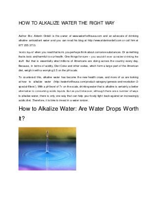HOW TO ALKALIZE WATER THE RIGHT WAY Author Bio: Alderin Ordell is the owner of www.waterforlifeusa.com and an advocate of drinking alkaline antioxidant water and you can read his blog at http://www.alderinordell.com or call him at 877 255 3713. ‘Acidic liquid’ when you read that term, you perhaps think about corrosive substances. Or something that is toxic and harmful to our health. One things for sure – you wouldn’t ever consider drinking the stuff. But that is essentially what millions of Americans are doing across the country every day. Because, in terms of acidity, Diet Coke and other sodas, which form a large part of the American diet, weigh in with a worrying 2.5 on the pH scale. To counteract this, alkaline water has become the new health craze, and more of us are looking at how to alkalize water (http://waterforlifeusa.com/product-category/genesis-and-revelation-2- special-filters/). With a pH level of 7+ on the scale, drinking water that is alkaline is certainly a better alternative to consuming acidic liquids. But as you’ll discover, although there are a number of ways to alkalize water, there is only one way that can help your body fight back against an increasingly acidic diet. Therefore, it is time to invest in a water ionizer. How to Alkalize Water: Are Water Drops Worth It? 
 