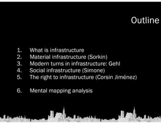 Outline 
1. What is infrastructure 
2. Material infrastructure (Sorkin) 
3. Modern turns in infrastructure: Gehl 
4. Social infrastructure (Simone) 
5. The right to infrastructure (Corsin Jiménez) 
6. Mental mapping analysis 
 