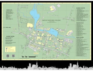 1 1 
ACADEMIC FACILITIES 
1 25 MORGAN ST - H6 
2 ART BUILDING - F5 
3 CARR LABORATORY - E5 
4 CIRUTI LANGUAGE LEARNING CENTER - F5 
5 CLAPP LABORATORY - E6 
6 CLEVELAND HALL - E5 
7 DWIGHT HALL - E6 
8 EQUESTRIAN CENTER - G1 
9 GAMBLE AUDITORIUM - F5 (Art Building) 
10HOOKER AUDITORIUM - E5 (Clapp Hall) 
11KENDADE SCIENCE CENTER - D6 
12KENDALL SPORTS AND DANCE COMPLEX - C4 
13PRATT MUSIC BUILDING - G6 
14REESE PSYCHOLOGY  EDUCATION - E5 
15ROOKE THEATRE - H6 
16SHATTUCK HALL - E6 
17SKINNER HALL - F7 
18TALCOTT GREENHOUSE - E5 
19WILLISTON / SMITH LIBRARIES - E6 
20WILLISTON OBSERVATORY - F7 
PARKING LOTS 
ALL SAINTS CHURCH - D5 
DUNLAP PLACE- D5 
EQUESTRIAN CENTER - G2 
FACILITIES MANAGEMENT - I5 
HAM / MACGREGOR - E3 
GORSE - I6 
KENDALL - D4 
MANDELLE/1837 - H4 
MARY LYON - F7 
OBSERVATORY - F7 
PROSPECT - F4 
TORREY - D5 
VILLAGE COMMONS - D7 
WILLITS HALLOWELL - E4 
2 2 
3 3 
RESIDENCE HALLS 
4 4 
5 5 
OTHER FACILITIES 
ACADEMIC CENTERS 
MCCULLOCH CENTER FOR 
GLOBAL INITIATIVES - 
DWIGHT HALL see E6 
MILLER WORLEY CENTER 
FOR THE ENVIRONMENT - 
DWIGHT HALL see E6 
WEISMAN CENTER FOR LEADERSHIP 
AND THE LIBERAL ARTS - 
DWIGHT HALL see E6 
6 6 
STANTON AVENUE 
MORGAN STREET 
MINDEN PLACE 
DUNLAP PLACE 
WOODBRIDGE STREET 
SILVER STREET 
TO AMHERST 
SILVER STREET 
PARK STREET 
COLLEGE STREET 
BUS STOP 
7 7 
FACULTY LANE 
EMERGENCY TELEPHONE 
8 8 
BROCKWAY 
BLANCHARD CIRCLE 
WOOLLEY CIRCLE 
ROCKEFELLER ROAD 
LOWER LAKE ROAD 
LOWER LAKE ROAD 
LOWER LAKE ROAD 
GATEWAY ROAD 
MARY LYONS 
GRAVESITE 
GATEWAY ROAD 
CHURCH STREET PARK STREET 
PARK STREET 
PARK STREET 
MORGAN STREET 
VILLAG E COMMONS 
WRIGHT PLACE 
JEWETT LANE 
ASHFIELD LANE 
COLLEGE STREET 
COLLEGE STREET 
EVERETT ROAD 
MOUNT HOLYOKE COLLEGE 
50 COLLEGE STREET 
SOUTH HADLEY, MASSACHUSETTS 
CHAPIN ROAD 
LAUREL LANE 
LOWER LAKE 
UPPER LAKE 
MAIN 
GATE 
SKINNER 
GREEN 
PAGEANT 
FIELD 
GORSE 
PARK ING 
LOT 
MANDELLE/1 837 
PARKING 
LOT 
MEAD 
PARKING 
LOT 
DICKINSON 
PARKING 
LOT 
MARY LYON 
PARKING 
LOT 
MORGAN S T 
PARKING 
LOT 
OBSE RVATORY 
PARKING 
LOT 
PRO SPECT 
PARKING 
LOT 
ADMISSIO N 
PARKING 
KENDALL 
PARKI NG 
LOT 
EQUESTRIAN CENTER 
PARK ING 
LOT 
PORTER 
PARK ING 
LOT 
8 
51 
10 
BOATHOUSE 
MILES 
MHC 1.2 TO TO ORCHARDS GOLF COURSE 
FM PARKIN G 
LOT 
TORREY 
PARKING 
LOT 
HAM / MACGREGOR 
PARKING 
LOT 
BRIDGEMAN LANE 
RTE 116 SOUTH 
RTE 116 NORTH 
44 
WILLITS/HALLOWELL 
PARK ING LOT SKINNER 
MUSEUM 
DUNLAP 
PARKING 
LOT ALL SAINTS 
CHURCH 
PARKING LOT 
ADMISSION 56 
RT 47 TO NORTHAMPTON 
12 
8 
2 
5 
19 
3 
46 
69 
39 55 
25 
6 
4 
7 
53 
33 63 
13 
50 
21 
15 
31 
14 
24 
27 
11 
62 
28 
1 
23 
51 
41 
35 
22 
40 
17 
30 
60 
59 
34 
38 
18 
37 
36 
16 
29 
26 
43 
67 
54 
48 
45 
49 
57 
61 
20 
32 
68 
42 
56 
58 
64 
66 
A 
A 
B 
B 
C 
C 
D 
D 
E 
E 
F 
F 
G 
G 
H 
H 
I 
I 
J 
J 
K 
K 
500 250 0 500 Feet 
211837 HALL - G4 
22ABBEY HALL - H7 
23BRIGHAM HALL - F6 
24BUCKLAND HALL - H7 
25CREIGHTON HALL - H6 
26DICKINSON HALL - G8 
27HAM HALL - E3 
28MACGREGOR HALL - E3 
29MANDELLE HALL, NORTH - H5 
30MANDELLE HALL ,SOUTH - H5 
31MEAD HALL - G6 
32PEARSONS ANNEX - E7 
33PEARSONS HALL - E7 
34PORTER HALL - F6 
35PROSPECT HALL - F4 
36ROCKEFELLER HALL, NORTH - G7 
37ROCKEFELLER HALL, SOUTH - G7 
38SAFFORD HALL - F6 
39TORREY HALL - D5 
40WILDER HALL - G6 
41ABBEY CHAPEL - F6 
42ACE HOUSE - D5 
43ADMISSION -NEWHALL CENTER - E7 
44ART MUSEUM -F5 
45BETTY SHABAZZ HOUSE - D5 
46BLANCHARD CAMPUS CENTER - F6 
47BOATHOUSE see C7 
48CAMPUS POLICE - D5 
49CANOE HOUSE - D3 
50CAREER DEVELOPMENT CENTER - D5 
51CENTRAL SERVICES/CENTRAL HEAT - F5 
52CHAPIN AUDITORIUM - G7 
53DINING SERVICES - I5 
54ELIOT HOUSE - F5 
55FACILITIES MANAGEMENT (OCK BLDG.) - I5 
56FIVE COLLEGE WOMENS CENTER - H8 
57FRANCIS PERKINS HOUSE - F7 
58GETTELL AMPHITHEATRE - F5 
59GORSE CHILDREN'S CTR AT STONYBROOK - I6 
60HEALTH CENTER - D5 
61JENNETTE MARKS HOUSE - G8 
62MARY LYON HALL - F6 
63MARY WOOLLEY HALL - G7 
64MERRILL HOUSE - E7 
65ORCHARDS GOLF COURSE see B5 
66ORTEGA AND BATEAH HOUSE - D5 
67PRESIDENT'S HOUSE - E7 
68SKINNER MUSEUM - B4 
69WILLITS-HALLOWELL CENTER - E4 
SYMBOL LEGEND 
INFORMATION KIOSK 
This map compiled by MHC Facilities Management 10/12/2011 
MHC on 
Google Maps 
download this 
map (pdf) 
 