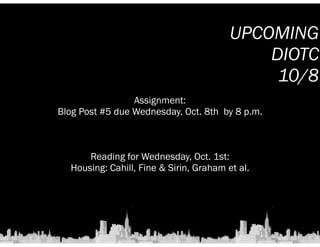 Assignment: 
UPCOMING 
Blog Post #5 due Wednesday, Oct. 8th by 8 p.m. 
Reading for Wednesday, Oct. 1st: 
Housing: Cahill, Fine  Sirin, Graham et al. 
DIOTC 
10/8 
