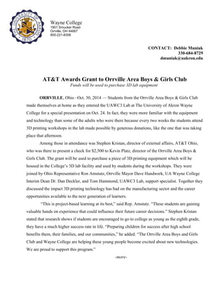 CONTACT: Debbie Muniak 
330-684-8729 
dmuniak@uakron.edu 
AT&T Awards Grant to Orrville Area Boys & Girls Club 
Funds will be used to purchase 3D lab equipment 
ORRVILLE, Ohio –Oct. 30, 2014 — Students from the Orrville Area Boys & Girls Club 
made themselves at home as they entered the UAWC3 Lab at The University of Akron Wayne 
College for a special presentation on Oct. 24. In fact, they were more familiar with the equipment 
and technology than some of the adults who were there because every two weeks the students attend 
3D printing workshops in the lab made possible by generous donations, like the one that was taking 
place that afternoon. 
Among those in attendance was Stephen Kristan, director of external affairs, AT&T Ohio, 
who was there to present a check for $2,500 to Kevin Platz, director of the Orrville Area Boys & 
Girls Club. The grant will be used to purchase a piece of 3D printing equipment which will be 
housed in the College’s 3D lab facility and used by students during the workshops. They were 
joined by Ohio Representative Ron Amstutz, Orrville Mayor Dave Handwerk, UA Wayne College 
Interim Dean Dr. Dan Deckler, and Tom Hammond, UAWC3 Lab, support specialist. Together they 
discussed the impact 3D printing technology has had on the manufacturing sector and the career 
opportunities available to the next generation of learners. 
“This is project-based learning at its best,” said Rep. Amstutz. “These students are gaining 
valuable hands on experience that could influence their future career decisions.” Stephen Kristan 
stated that research shows if students are encouraged to go to college as young as the eighth grade, 
they have a much higher success rate in life. “Preparing children for success after high school 
benefits them, their families, and our communities,” he added. “The Orrville Area Boys and Girls 
Club and Wayne College are helping these young people become excited about new technologies. 
We are proud to support this program.” 
-more- 
Wayne College 
1901 Smucker Road 
Orrville, OH 44667 
800-221-8308 
 