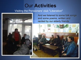 Our Activities 
Visiting the Pensioners' club "Liberation" 
And wwee lliisstteenneedd ttoo ssoommee ffoollkk ssoonnggss 
aanndd ssoommee ppooeemmss,, wwrriitttteenn aanndd 
rreecciitteedd bbyy oouurr eellddeerrllyy ffrriieennddss.. 
 