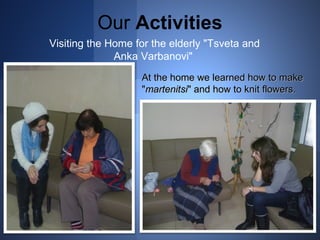 Our Activities 
Visiting the Home for the elderly "Tsveta and 
Anka Varbanovi" 
At the home wwee lleeaarrnneedd hhooww ttoo mmaakkee 
""mmaarrtteenniittssii"" aanndd hhooww ttoo kknniitt fflloowweerrss.. 
 