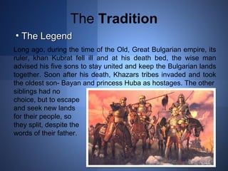 The Tradition 
• TThhee LLeeggeenndd 
Long ago, during the time of the Old, Great Bulgarian empire, its 
ruler, khan Kubrat fell ill and at his death bed, the wise man 
advised his five sons to stay united and keep the Bulgarian lands 
together. Soon after his death, Khazars tribes invaded and took 
the oldest son- Bayan and princess Huba as hostages. The other 
siblings had no 
choice, but to escape 
and seek new lands 
for their people, so 
they split, despite the 
words of their father. 
 