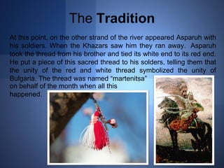 The Tradition 
At this point, on the other strand of the river appeared Asparuh with 
his soldiers. When the Khazars saw him they ran away. Asparuh 
took the thread from his brother and tied its white end to its red end. 
He put a piece of this sacred thread to his solders, telling them that 
the unity of the red and white thread symbolized the unity of 
Bulgaria. The thread was named “martenitsa” 
on behalf of the month when all this 
happened. 
 