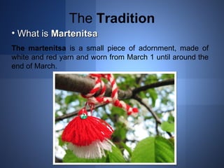 The Tradition 
• WWhhaatt iiss MMaarrtteenniittssaa 
The martenitsa is a small piece of adornment, made of 
white and red yarn and worn from March 1 until around the 
end of March. 
 