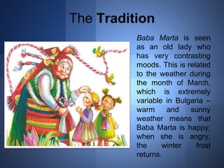 The Tradition 
Baba Marta is seen 
as an old lady who 
has very contrasting 
moods. This is related 
to the weather during 
the month of March, 
which is extremely 
variable in Bulgaria – 
warm and sunny 
weather means that 
Baba Marta is happy; 
when she is angry, 
the winter frost 
returns. 
 