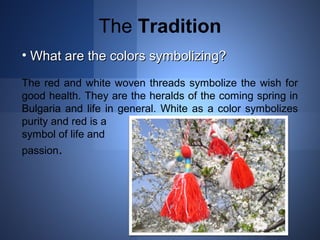 The Tradition 
• WWhhaatt aarree tthhee ccoolloorrss ssyymmbboolliizziinngg?? 
The red and white woven threads symbolize the wish for 
good health. They are the heralds of the coming spring in 
Bulgaria and life in general. White as a color symbolizes 
purity and red is a 
symbol of life and 
passion. 
 