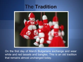 The Tradition 
On the first day of March Bulgarians exchange and wear 
white and red tassels and bangles. This is an old tradition 
that remains almost unchanged today. 
 