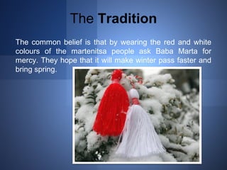 The Tradition 
The common belief is that by wearing the red and white 
colours of the martenitsa people ask Baba Marta for 
mercy. They hope that it will make winter pass faster and 
bring spring. 
 