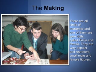 The Making 
TThheerree aarree aallll 
kkiinnddss ooff 
mmaarrtteenniittccii aanndd 
oonnee ooff tthheemm aarree 
yyaarrnn ddoollllss,, 
ccaalllleedd PPiizzhhoo aanndd 
PPeennddaa.. TThheeyy aarree 
vveerryy ppooppuullaarr 
aanndd rreepprreesseenntt 
ssmmaallll mmaallee aanndd 
ffeemmaallee ffiigguurreess.. 
 