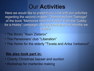 Our Activities 
Here we would like to present you a list wwiitthh oouurr aaccttiivviittiieess 
rreeggaarrddiinngg tthhee sseeccoonndd cchhaapptteerr-- ""MMeemmoorriieess ffrroomm TTeeeennaaggee"" 
ooff tthhee bbooookk ""MMeemmoorriieess ffrroomm tthhee FFuuttuurree"" ffrroomm tthhee ""LLoobbbbyy 
ffoorr aa HHoobbbbyy"" ccaammppaaiiggnn.. DDuurriinngg tthhееssee ppaasstt ffeeww mmoonntthhss wwee 
vviissiitteedd:: 
• The library “Asen Zlatarov“ 
• The Pensioners' club “Liberation” 
• The Home for the elderly "Tsveta and Anka Varbanovi" 
We also took part in: 
• Charity Christmas bazaar and auction 
• Workshop for martenitsi making 
 