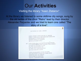 Our Activities 
Visiting the library "Asen Zlatarov“ 
At the library we listened to some oldtime city songs, sung by 
the old ladies of the chоir "Retro“ lead by their director 
Alexander Perperiev and we tried to learn one called “The 
story of a love”. 
 
