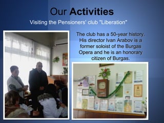 Our Activities 
Visiting the Pensioners' club "Liberation" 
The cclluubb hhaass aa 5500--yyeeaarr hhiissttoorryy.. 
HHiiss ddiirreeccttoorr IIvvaann AArraabboovv iiss aa 
ffoorrmmeerr ssoollooiisstt ooff tthhee BBuurrggaass 
OOppeerraa aanndd hhee iiss aann hhoonnoorraarryy 
cciittiizzeenn ooff BBuurrggaass.. 
 