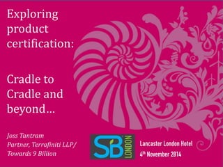 Exploring 
product 
certification: 
Cradle to 
Cradle and 
beyond… 
Lancaster London Hotel 
4th November 2014 
Joss Tantram 
Partner, Terrafiniti LLP/ 
Towards 9 Billion 
 
