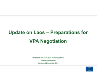 Update on Laos – Preparations for 
VPA Negotiation 
On behalf of Lao-FLEGT Standing Office 
Phoxai Inthaboualy 
Vientiane, 22 November 2014 
 