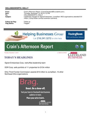 1
HOLLINGSWORTH, HOLLY
From: Crain's Afternoon Report <CrainsCleveland@e.ccialerts.com>
Sent: Thursday, November 13, 2014 3:12 PM
To: HOLLINGSWORTH, HOLLY
Subject: Leadership changes for Signet Enterprises | JumpStart, NEO organizations awarded $19
million | Corey Kluber contract extension scenarios
Follow Up Flag: Follow up
Flag Status: Flagged
Thursday, November 13, 2014 >> Send to a friend
TODAY'S HEADLINES
Signet Enterprises Corp. reshuffles leadership team
DDR Corp. sells portfolio of 11 properties for $154 million
Ohio Third Frontier Commission awards $19 million to JumpStart, 15 other
Northeast Ohio organizations
 