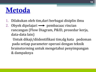 Metoda
1. Dilakukan oleh tim,dari berbagai disiplin ilmu
2. Obyek dipelajari pembacaac rincian
rancangan (Flow Diagram, P&ID, prosedur kerja,
data-data lain)
Untuk dikaji/diidentifikasi tim;dg kata pedoman
pada setiap parameter operasi dengan teknik
brainstorming untuk mengetahui penyimpangan
& dampaknya
10
 