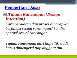 Pengertian Dasar
Tujuan Rancangan (Design
Intention)
Cara peralatan dan proses diharapkan
berfungsi sesuai rancangan/ kondisi
operasi sesuai rancangan.
Tujuan rancangan dari tiap titik studi
harus dimengerti tiap anggota tim.
12
 