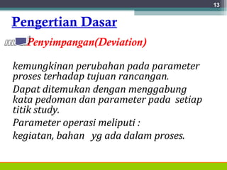 Pengertian Dasar
Penyimpangan(Deviation)
kemungkinan perubahan pada parameter
proses terhadap tujuan rancangan.
Dapat ditemukan dengan menggabung
kata pedoman dan parameter pada setiap
titik study.
Parameter operasi meliputi :
kegiatan, bahan yg ada dalam proses.
13
 