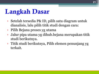 Langkah Dasar
› Setelah tersedia P& ID, pilih satu diagram untuk
dianalisis, lalu pilih titik studi dengan cara:
› Pilih Bejana proses yg utama
› Jalur pipa utama yg dihub.bejana merupakan titik
studi berikutnya.
› Titik studi berikutnya, Pilih elemen penunjang yg
terkait.
21
 