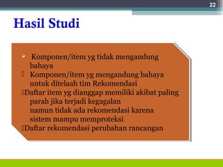 Hasil Studi
22
 Komponen/item yg tidak mengandung
bahaya
 Komponen/item yg mengandung bahaya
untuk ditelaah tim Rekomendasi
Daftar item yg dianggap memiliki akibat paling
parah jika terjadi kegagalan
namun tidak ada rekomendasi karena
sistem mampu memproteksi
Daftar rekomendasi perubahan rancangan
 Komponen/item yg tidak mengandung
bahaya
 Komponen/item yg mengandung bahaya
untuk ditelaah tim Rekomendasi
Daftar item yg dianggap memiliki akibat paling
parah jika terjadi kegagalan
namun tidak ada rekomendasi karena
sistem mampu memproteksi
Daftar rekomendasi perubahan rancangan
 