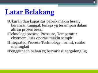 Latar Belakang
Ukuran dan kapasitas pabrik makin besar,
beraliran tunggal, tenaga yg tersimpan dalam
aliran proses besar
Teknologi proses : Pressure, Temperatur
ekstreem, luas operasi makin sempit
Integrated Process Technology : rumit, resiko
meningkat
Penggunaan bahan yg bervariasi, tergolong B3
3
 