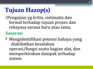 Tujuan Hazop(s)
Pengujian yg kritis, sistimatis dan
formal terhadap tujuan proses dan
rekayasa sarana baru atau lama.
Sasaran:
◊ Mengidentifikasi potensi bahaya yang
diakibatkan kesalahan
operasi/fungsi suatu bagian alat, dan
memperkirakan dampak terhadap
sistem
4
 