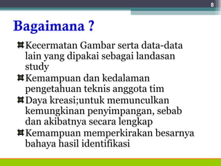 Bagaimana ?
Kecermatan Gambar serta data-data
lain yang dipakai sebagai landasan
study
Kemampuan dan kedalaman
pengetahuan teknis anggota tim
Daya kreasi;untuk memunculkan
kemungkinan penyimpangan, sebab
dan akibatnya secara lengkap
Kemampuan memperkirakan besarnya
bahaya hasil identifikasi
8
 