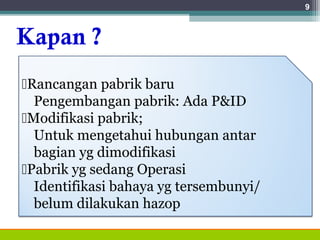Kapan ?
9
Rancangan pabrik baru
Pengembangan pabrik: Ada P&ID
Modifikasi pabrik;
Untuk mengetahui hubungan antar
bagian yg dimodifikasi
Pabrik yg sedang Operasi
Identifikasi bahaya yg tersembunyi/
belum dilakukan hazop
 