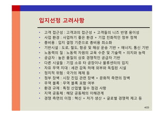 4/23
입지선정 고려사항
• 고객 접근성 : 고객과의 접근성 + 고객들의 니즈 반영 용이성
• 사업 환경 : 사업하기 좋은 환경 + 기업 친화적인 정부 정책
• 총비용 : 입지 결정 기준으로 총비용 최소화
• 기반시설 : 도로, 철도, 항공 및 해상 운송 기반 + 에너지, 통신 기반
• 노동력의 질 : 노동력 자원의 교육 수준 및 기술력 + 의지와 능력
• 공급자 : 높은 품질의 상호 경쟁적인 공급자 기반
• 다른 시설들 : 기업 소유 타 공장이나 물류센터의 입지
• 자유 무역 지대 : 세관 감독 하에 외부와 독립된 시설
• 정치적 위험 : 국가의 체제 등
• 정부 장벽 : 시장 진입 관련 장벽 + 문화적 측면의 장벽
• 무역 블록 : 무역 블록 포함 여부
• 환경 규제 : 특정 산업별 필수 점검 사항
• 지역 공동체 : 해당 공동체의 이해관계
• 경쟁 측면의 이점 : 혁신 + 저가 생산 + 글로벌 경쟁력 제고 등
 