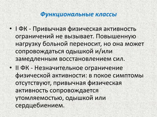 Функциональные классы 
• I ФК - Привычная физическая активность 
ограничений не вызывает. Повышенную 
нагрузку больной переносит, но она может 
сопровождаться одышкой и/или 
замедленным восстановлением сил. 
• II ФК - Незначительное ограничение 
физической активности: в покое симптомы 
отсутствуют, привычная физическая 
активность сопровождается 
утомляемостью, одышкой или 
сердцебиением. 
 