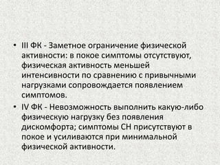 • III ФК - Заметное ограничение физической 
активности: в покое симптомы отсутствуют, 
физическая активность меньшей 
интенсивности по сравнению с привычными 
нагрузками сопровождается появлением 
симптомов. 
• IV ФК - Невозможность выполнить какую-либо 
физическую нагрузку без появления 
дискомфорта; симптомы СН присутствуют в 
покое и усиливаются при минимальной 
физической активности. 
 