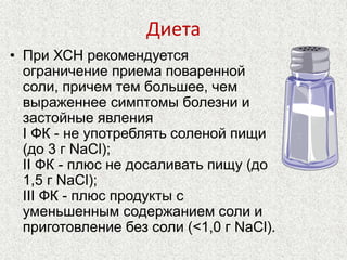 Диета 
• При ХСН рекомендуется 
ограничение приема поваренной 
соли, причем тем большее, чем 
выраженнее симптомы болезни и 
застойные явления 
I ФК - не употреблять соленой пищи 
(до 3 г NaCl); 
II ФК - плюс не досаливать пищу (до 
1,5 г NaCl); 
III ФК - плюс продукты с 
уменьшенным содержанием соли и 
приготовление без соли (<1,0 г NaCl). 
 
