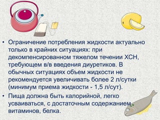 • Ограничение потребления жидкости актуально 
только в крайних ситуациях: при 
декомпенсированном тяжелом течении ХСН, 
требующем в/в введения диуретиков. В 
обычных ситуациях объем жидкости не 
рекомендуется увеличивать более 2 л/сутки 
(минимум приема жидкости - 1,5 л/сут). 
• Пища должна быть калорийной, легко 
усваиваться, с достаточным содержанием 
витаминов, белка. 
 