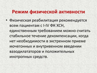 Режим физической активности 
• Физическая реабилитация рекомендуется 
всем пациентам с I-IV ФК ХСН, 
единственным требованием можно считать 
стабильное течение декомпенсации, когда 
нет необходимости в экстренном приеме 
мочегонных и внутривенном введении 
вазодилататоров и положительных 
инотропных средств. 
 