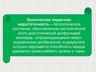Хроническая сердечная 
недостаточность – патологическое 
состояние, обусловленное систолической 
и/или диастолической дисфункцией 
миокарда, сопровождающееся нейро- 
эндокринным дисбалансом, в результате 
которых нарушается способность сердца 
адекватно кровоснабжать органы и ткани. 
 