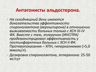Антагонисты альдостерона. 
• На сегодняшний день имеются 
доказательства эффективности 
спиронолактона (верошпирона) в отношении 
выживаемости больных только с ХСН III-IV 
ФК. Вместе с тем, эплеренон (ИНСПРА) 
продемонстрировал эффективность у 
постинфарктных больных с ХСН II ФК. 
Противопоказания – ХПН, гиперкалиемия (>5,0 
ммоль/л). 
• Дозировка спиронолактона, эплеренона: 25-50 
мг/сут 
 