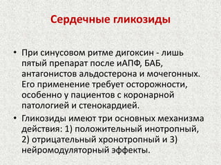 Сердечные гликозиды 
• При синусовом ритме дигоксин - лишь 
пятый препарат после иАПФ, БАБ, 
антагонистов альдостерона и мочегонных. 
Его применение требует осторожности, 
особенно у пациентов с коронарной 
патологией и стенокардией. 
• Гликозиды имеют три основных механизма 
действия: 1) положительный инотропный, 
2) отрицательный хронотропный и 3) 
нейромодуляторный эффекты. 
 