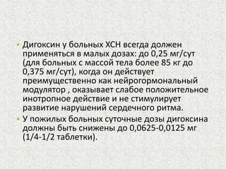 • Дигоксин у больных ХСН всегда должен 
применяться в малых дозах: до 0,25 мг/сут 
(для больных с массой тела более 85 кг до 
0,375 мг/сут), когда он действует 
преимущественно как нейрогормональный 
модулятор , оказывает слабое положительное 
инотропное действие и не стимулирует 
развитие нарушений сердечного ритма. 
• У пожилых больных суточные дозы дигоксина 
должны быть снижены до 0,0625-0,0125 мг 
(1/4-1/2 таблетки). 
 