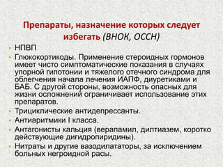 Препараты, назначение которых следует 
избегать (ВНОК, ОССН) 
• НПВП 
• Глюкокортикоды. Применение стероидных гормонов 
имеет чисто симптоматические показания в случаях 
упорной гипотонии и тяжелого отечного синдрома для 
облегчения начала лечения ИАПФ, диуретиками и 
БАБ. С другой стороны, возможность опасных для 
жизни осложнений ограничивает использование этих 
препаратов. 
• Трициклические антидепрессанты. 
• Антиаритмики I класса. 
• Антагонисты кальция (верапамил, дилтиазем, коротко 
действующие дигидропиридины). 
• Нитраты и другие вазодилататоры, за исключением 
больных негроидной расы. 
 