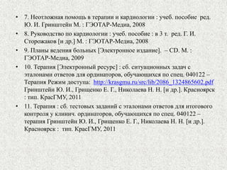 • 7. Неотложная помощь в терапии и кардиологии : учеб. пособие ред. 
Ю. И. Гринштейн М. : ГЭОТАР-Медиа, 2008 
• 8. Руководство по кардиологии : учеб. пособие : в 3 т. ред. Г. И. 
Сторожаков [и др.] М. : ГЭОТАР-Медиа, 2008 
• 9. Планы ведения больных [Электронное издание]. – СD. М. : 
ГЭОТАР-Медиа, 2009 
• 10. Терапия [Электронный ресурс] : сб. ситуационных задач с 
эталонами ответов для ординаторов, обучающихся по спец. 040122 – 
Терапия Режим доступа: http://krasgmu.ru/src/lib/2086_1324865602.pdf 
Гринштейн Ю. И., Грищенко Е. Г., Николаева Н. Н. [и др.]. Красноярск 
: тип. КрасГМУ, 2011 
• 11. Терапия : сб. тестовых заданий с эталонами ответов для итогового 
контроля у клинич. ординаторов, обучающихся по спец. 040122 – 
терапия Гринштейн Ю. И., Грищенко Е. Г., Николаева Н. Н. [и др.]. 
Красноярск : тип. КрасГМУ, 2011 
 