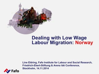 Dealing with Low Wage 
Labour Migration: Norway 
Line Eldring, Fafo Institute for Labour and Social Research, 
Friedrich-Ebert-Stiftung & Arena Idé Conference, 
Stockholm, 14.11.2014 
 
