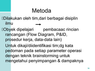 10 
Metoda 
Dilakukan oleh tim,dari berbagai disiplin 
ilmu 
Obyek dipelajari pembacaac rincian 
rancangan (Flow Diagram, P&ID, 
prosedur kerja, data-data lain) 
Untuk dikaji/diidentifikasi tim;dg kata 
pedoman pada setiap parameter operasi 
dengan teknik brainstorming untuk 
mengetahui penyimpangan & dampaknya 
 