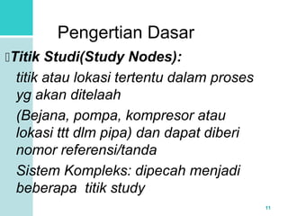 11 
Pengertian Dasar 
Titik Studi(Study Nodes): 
titik atau lokasi tertentu dalam proses 
yg akan ditelaah 
(Bejana, pompa, kompresor atau 
lokasi ttt dlm pipa) dan dapat diberi 
nomor referensi/tanda 
Sistem Kompleks: dipecah menjadi 
beberapa titik study 
 