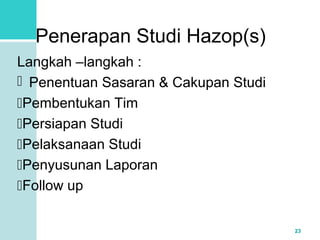 23 
Penerapan Studi Hazop(s) 
Langkah –langkah : 
 Penentuan Sasaran & Cakupan Studi 
Pembentukan Tim 
Persiapan Studi 
Pelaksanaan Studi 
Penyusunan Laporan 
Follow up 
