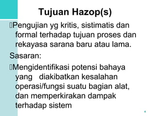 4 
Tujuan Hazop(s) 
Pengujian yg kritis, sistimatis dan 
formal terhadap tujuan proses dan 
rekayasa sarana baru atau lama. 
Sasaran: 
Mengidentifikasi potensi bahaya 
yang diakibatkan kesalahan 
operasi/fungsi suatu bagian alat, 
dan memperkirakan dampak 
terhadap sistem 
 