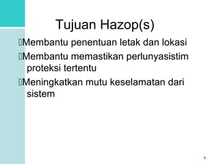 6 
Tujuan Hazop(s) 
Membantu penentuan letak dan lokasi 
Membantu memastikan perlunyasistim 
proteksi tertentu 
Meningkatkan mutu keselamatan dari 
sistem 
 