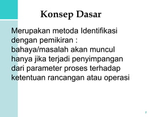 7 
Konsep Dasar 
Merupakan metoda Identifikasi 
dengan pemikiran : 
bahaya/masalah akan muncul 
hanya jika terjadi penyimpangan 
dari parameter proses terhadap 
ketentuan rancangan atau operasi 
 